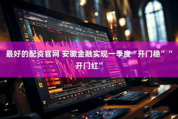 最好的配资官网 安徽金融实现一季度“开门稳”“开门红”