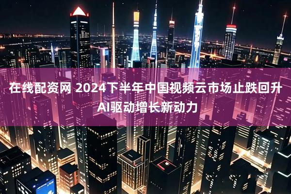 在线配资网 2024下半年中国视频云市场止跌回升 AI驱动增长新动力