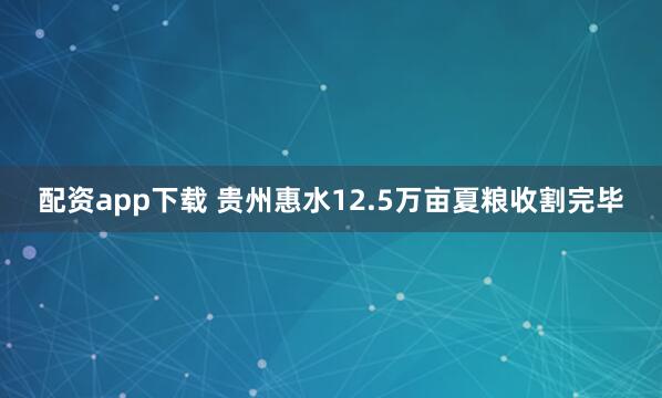 配资app下载 贵州惠水12.5万亩夏粮收割完毕