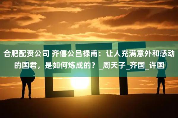 合肥配资公司 齐僖公吕禄甫：让人充满意外和感动的国君，是如何炼成的？_周天子_齐国_许国