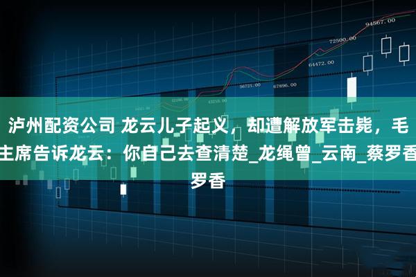 泸州配资公司 龙云儿子起义，却遭解放军击毙，毛主席告诉龙云：你自己去查清楚_龙绳曾_云南_蔡罗香