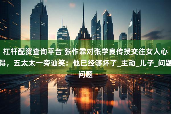 杠杆配资查询平台 张作霖对张学良传授交往女人心得，五太太一旁讪笑：他已经够坏了_主动_儿子_问题