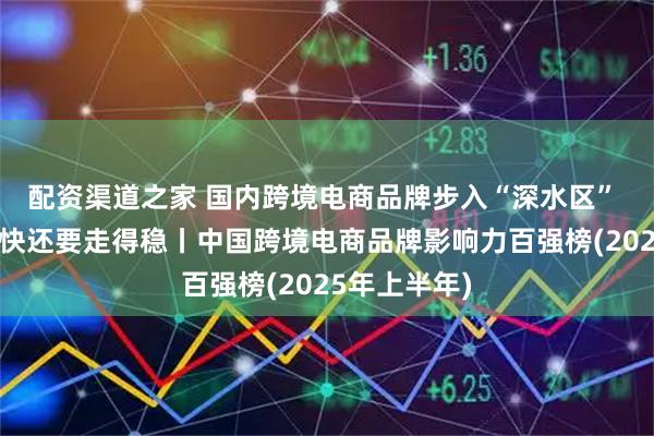 配资渠道之家 国内跨境电商品牌步入“深水区” 不光要走得快还要走得稳丨中国跨境电商品牌影响力百强榜(2025年上半年)