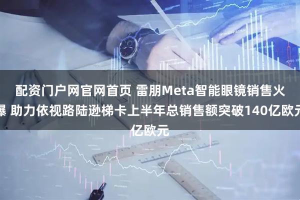 配资门户网官网首页 雷朋Meta智能眼镜销售火爆 助力依视路陆逊梯卡上半年总销售额突破140亿欧元