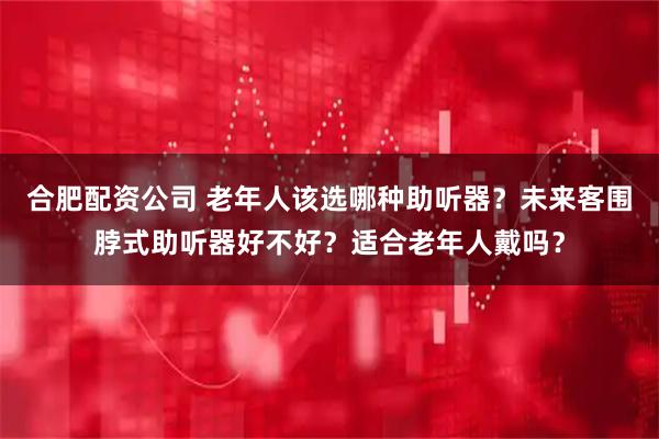 合肥配资公司 老年人该选哪种助听器？未来客围脖式助听器好不好？适合老年人戴吗？