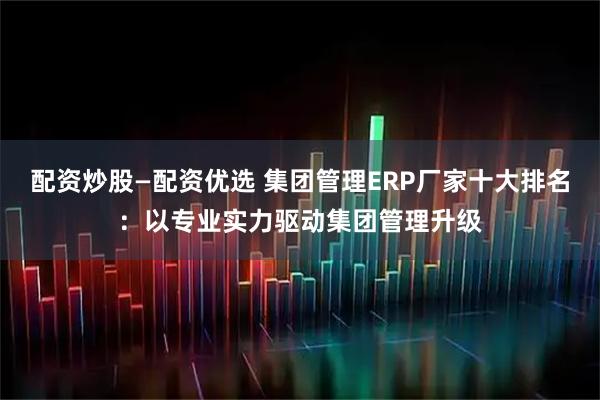 配资炒股—配资优选 集团管理ERP厂家十大排名：以专业实力驱动集团管理升级