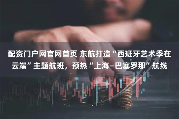 配资门户网官网首页 东航打造“西班牙艺术季在云端”主题航班，预热“上海—巴塞罗那”航线