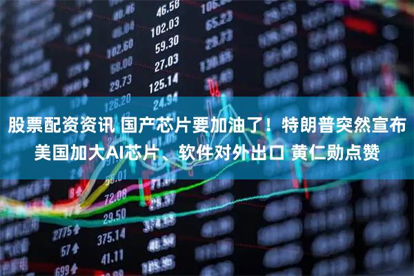 股票配资资讯 国产芯片要加油了！特朗普突然宣布美国加大AI芯片、软件对外出口 黄仁勋点赞
