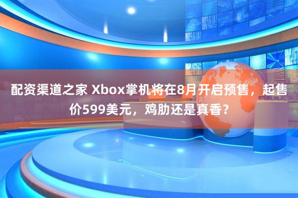 配资渠道之家 Xbox掌机将在8月开启预售，起售价599美元，鸡肋还是真香？