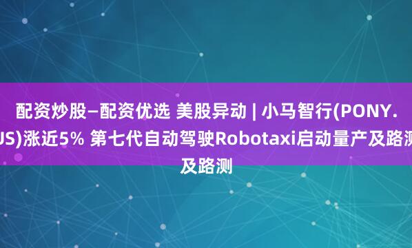 配资炒股—配资优选 美股异动 | 小马智行(PONY.US)涨近5% 第七代自动驾驶Robotaxi启动量产及路测