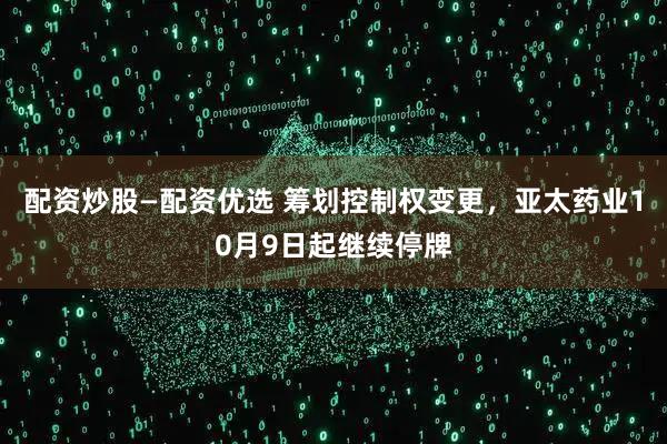 配资炒股—配资优选 筹划控制权变更，亚太药业10月9日起继续停牌